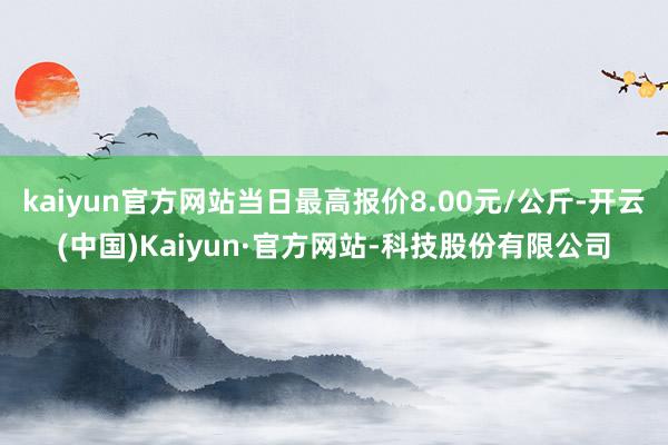 kaiyun官方网站当日最高报价8.00元/公斤-开云(中国)Kaiyun·官方网站-科技股份有限公司