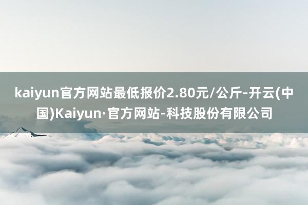 kaiyun官方网站最低报价2.80元/公斤-开云(中国)Kaiyun·官方网站-科技股份有限公司