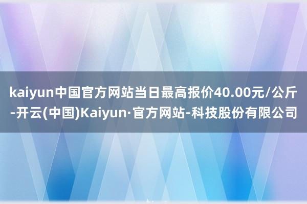 kaiyun中国官方网站当日最高报价40.00元/公斤-开云(中国)Kaiyun·官方网站-科技股份有限公司