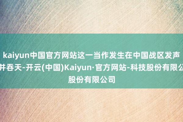 kaiyun中国官方网站这一当作发生在中国战区发声的并吞天-开云(中国)Kaiyun·官方网站-科技股份有限公司