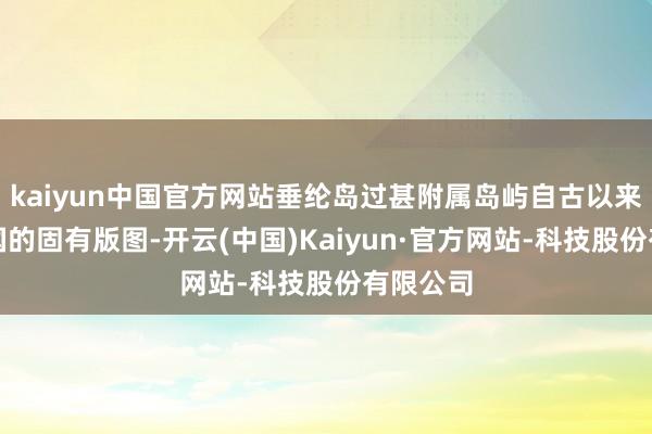 kaiyun中国官方网站垂纶岛过甚附属岛屿自古以来即是中国的固有版图-开云(中国)Kaiyun·官方网站-科技股份有限公司