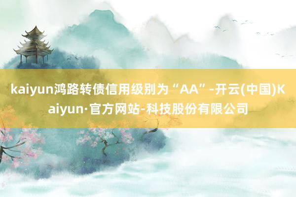kaiyun鸿路转债信用级别为“AA”-开云(中国)Kaiyun·官方网站-科技股份有限公司