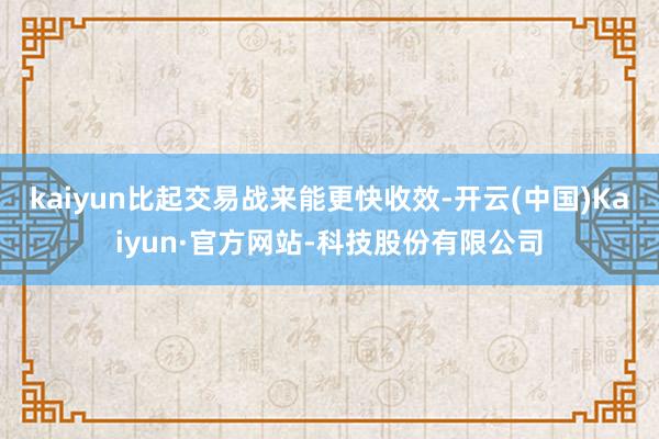 kaiyun比起交易战来能更快收效-开云(中国)Kaiyun·官方网站-科技股份有限公司