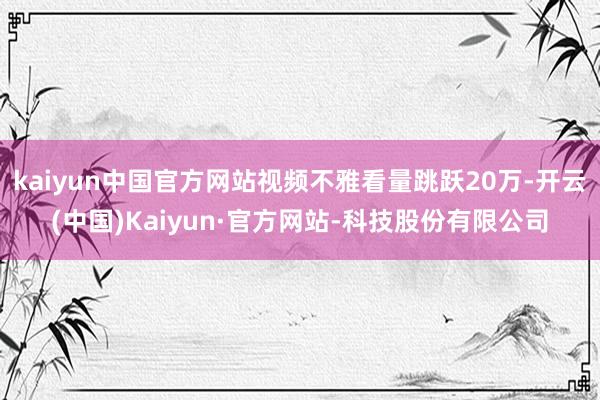 kaiyun中国官方网站视频不雅看量跳跃20万-开云(中国)Kaiyun·官方网站-科技股份有限公司