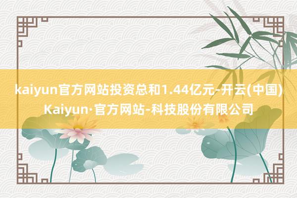 kaiyun官方网站投资总和1.44亿元-开云(中国)Kaiyun·官方网站-科技股份有限公司
