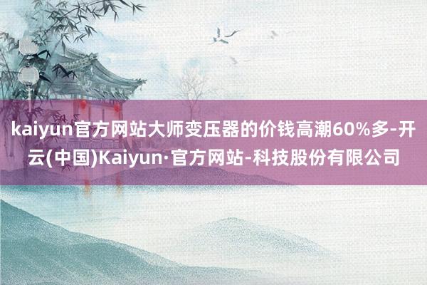 kaiyun官方网站大师变压器的价钱高潮60%多-开云(中国)Kaiyun·官方网站-科技股份有限公司