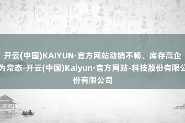 开云(中国)KAIYUN·官方网站动销不畅、库存高企成为常态-开云(中国)Kaiyun·官方网站-科技股份有限公司