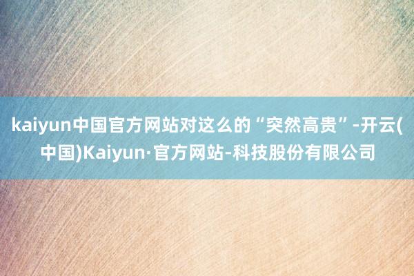 kaiyun中国官方网站对这么的“突然高贵”-开云(中国)Kaiyun·官方网站-科技股份有限公司