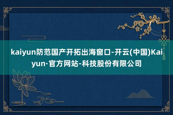 kaiyun防范国产开拓出海窗口-开云(中国)Kaiyun·官方网站-科技股份有限公司