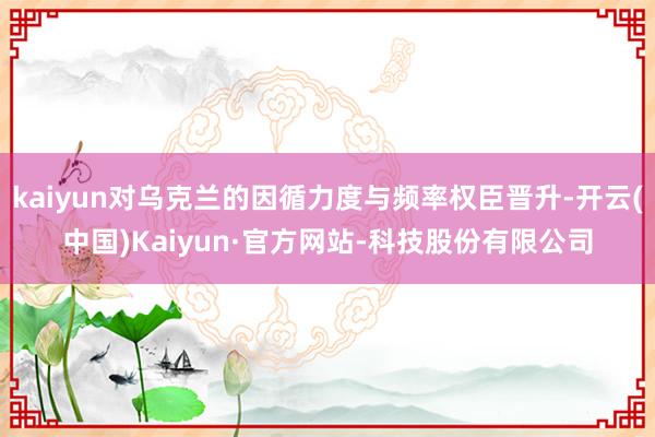 kaiyun对乌克兰的因循力度与频率权臣晋升-开云(中国)Kaiyun·官方网站-科技股份有限公司