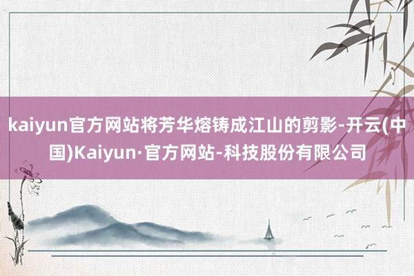 kaiyun官方网站将芳华熔铸成江山的剪影-开云(中国)Kaiyun·官方网站-科技股份有限公司