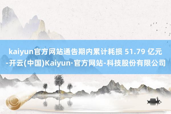 kaiyun官方网站通告期内累计耗损 51.79 亿元-开云(中国)Kaiyun·官方网站-科技股份有限公司