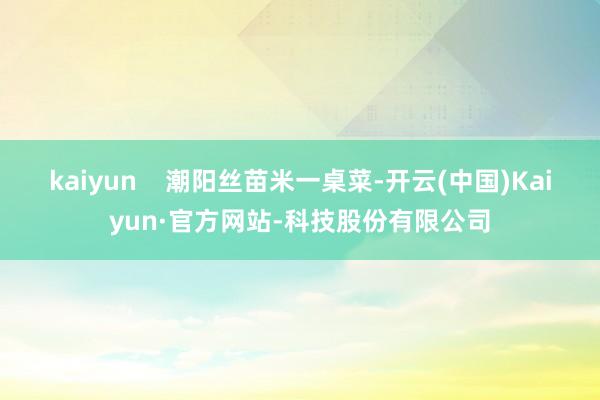 kaiyun    潮阳丝苗米一桌菜-开云(中国)Kaiyun·官方网站-科技股份有限公司