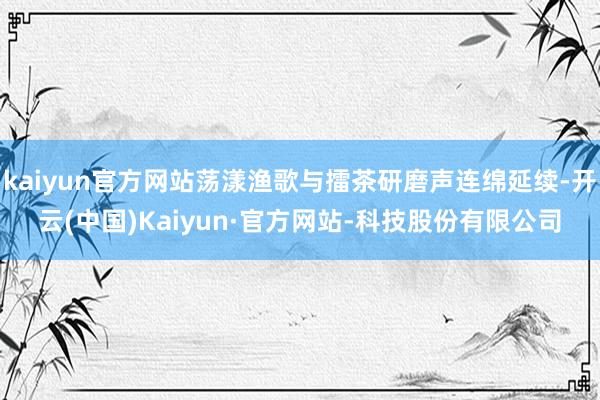 kaiyun官方网站荡漾渔歌与擂茶研磨声连绵延续-开云(中国)Kaiyun·官方网站-科技股份有限公司